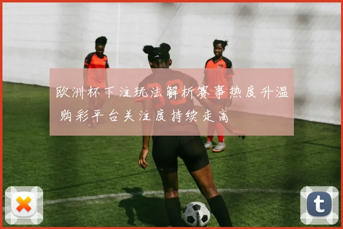 欧洲杯下注玩法解析赛事热度升温 购彩平台关注度持续走高