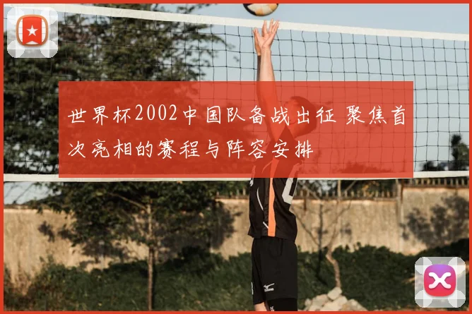 世界杯2002中国队备战出征 聚焦首次亮相的赛程与阵容安排