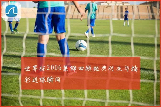 世界杯2006集锦回顾经典对决与精彩进球瞬间