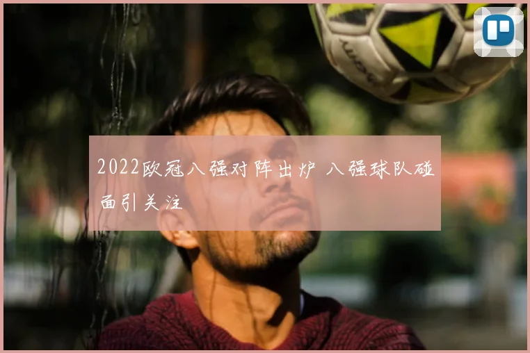 2022欧冠八强对阵出炉 八强球队碰面引关注