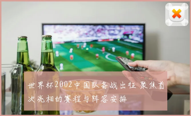 世界杯2002中国队备战出征 聚焦首次亮相的赛程与阵容安排